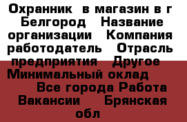 Охранник. в магазин в г. Белгород › Название организации ­ Компания-работодатель › Отрасль предприятия ­ Другое › Минимальный оклад ­ 11 000 - Все города Работа » Вакансии   . Брянская обл.